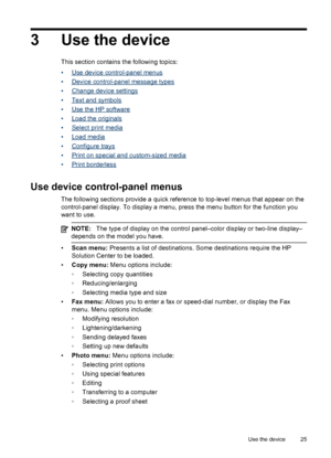 Page 293 Use the device
This section contains the following topics:
•
Use device control-panel menus
•
Device control-panel message types
•
Change device settings
•
Text and symbols
•
Use the HP software
•
Load the originals
•
Select print media
•
Load media
•
Configure trays
•
Print on special and custom-sized media
•
Print borderless
Use device control-panel menus
The following sections provide a quick reference to top-level menus that appear on the
control-panel display. To display a menu, press the menu...