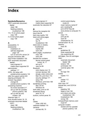 Page 295Index
Symbols/Numerics
(ADF) automatic documentfeederclean 186
feeding problems, troubleshoot 186
10 x 15 cm photo paper copy 108
4 x 6 inch photo paper copy 108
A
accessibility 13
accessoriesinstallation 23
self-test diagnosticpage 125
turn on and off in driver 24
acoustic emissions 266
Add Printer installation 159
ADF (automatic document feeder)load originals 31
media sizes supported 35
administrator settings 117
ADSL, fax setup with parallel phone systems 134
after the support period 253
aligning...