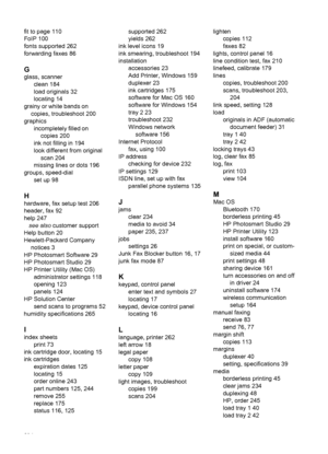 Page 298fit to page 110
FoIP 100
fonts supported 262
forwarding faxes 86
G
glass, scannerclean 184
load originals 32
locating 14
grainy or white bands on copies, troubleshoot 200
graphics incompletely filled oncopies 200
ink not filling in 194
look different from original scan 204
missing lines or dots 196
groups, speed-dial set up 98
H
hardware, fax setup test 206
header, fax 92
help 247see also  customer support
Help button 20
Hewlett-Packard Company notices 3
HP Photosmart Software 29
HP Photosmart Studio 29...