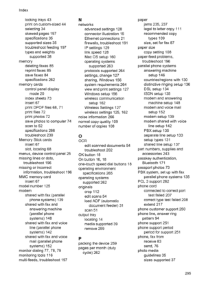 Page 299locking trays 43
print on custom-sized 44
selecting 34
skewed pages 197
specifications 35
supported sizes 35
troubleshoot feeding 197
types and weightssupported 38
memory deleting faxes 85
reprint faxes 85
save faxes 84
specifications 262
memory cards control panel displaymode 20
index sheets 73
insert 67
print DPOF files 68, 71
print files 72
print photos 72
save photos to computer 74
scan to 52
specifications 266
troubleshoot 230
Memory Stick cards insert 67
slot, locating 68
menus, device control...