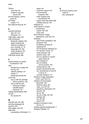 Page 303TWAINscan from 53
unable to activate
source 203
two-line display, control panel 20
two-sided copies 114
two-sided printing 48, 49
U
uninstall software Mac OS 174
Windows 172
USB cable, order 243
USB connection Bluetooth adapter 168
digital cameras 68
features available 21
port, locating 14, 15
setup Mac OS 160
setup Windows 154
specifications 261
USB flash drives 266
V
vertical stripes on copies, troubleshoot 199
view blocked fax numbers 89
fax log 104
network settings 127
photos 71
speed-dial entries...