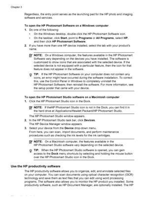 Page 34Regardless, the entry point serves as the launching pad for the HP photo and imaging
software and services.
To open the HP Photosmart Software on a Windows computer
1.Do one of the following:
• On the Windows desktop, double-click the HP Photosmart Software icon.
• On the taskbar, click  Start, point to  Programs  or All Programs , select HP,
and then click  HP Photosmart Software .
2. If you have more than one HP device installed, select the tab with your products
name.
NOTE: On a Windows computer, the...