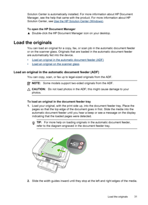 Page 35Solution Center is automatically installed. For more information about HP Document
Manager, see the help that came with the product. For more information about HP
Solution Center, see 
Use the HP Solution Center (Windows).
To open the HP Document Manager
▲ Double-click the HP Document Manager icon on your desktop.
Load the originals
You can load an original for a copy, fax, or scan job in the automatic document feeder
or on the scanner glass. Originals that are loaded in the automatic document feeder
are...