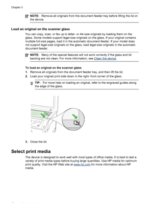 Page 36NOTE:Remove all originals from the document feeder tray before lifting the lid on
the device.
Load an original on the scanner glass
You can copy, scan, or fax up to letter- or A4-size originals by loading them on the
glass. Some models support legal-size originals on the glass. If your original contains
multiple full-size pages, load it in the automatic document feeder. If your model does
not support legal-size originals on the glass, load legal-size originals in the automatic
document feeder.
NOTE: Many...