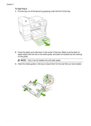 Page 46To load Tray 2
1.Pull the tray out of the device by grasping under the front of the tray.
2.Insert the paper print-side down in the center of the tray. Make sure the stack of
paper aligns with the line on the width guide, and does not exceed the line marking
on the guide.
NOTE: Tray 2 can be loaded only with plain paper.
3.Slide the media guides in the tray to adjust them for the size that you have loaded.
Chapter 3
42 Use the device
 