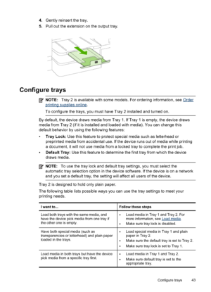 Page 474.Gently reinsert the tray.
5. Pull out the extension on the output tray.
Configure trays
NOTE: Tray 2 is available with some models. For ordering information, see Order
printing supplies online.
To configure the trays, you must have Tray 2 installed and turned on.
By default, the device draws media from Tray  1. If Tray 1 is empty, the device draws
media from Tray 2 (if it is installed and loaded with media). You can change this
default behavior by using the following features:
• Tray Lock:  Use this...