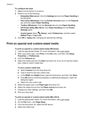 Page 48To configure the trays
1.Make sure the device is turned on.
2. Perform one of the following:
•Embedded Web server:  Click the Settings tab and click Paper Handling  in
the left panel.
• Print driver (Windows):  Click the Printer services  button on the Features
tab, and then select  Paper Handling.
• Toolbox (Windows):  Click the Services tab and click  Paper Handling .
• HP Printer Utility (Mac OS X):  Click Paper Handling  from the Printer
Settings  panel.
• Control panel:  Press 
 (Setup), select...