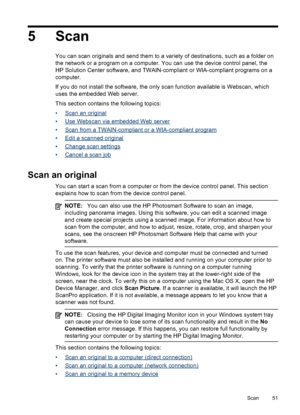 Page 555 Scan
You can scan originals and send them to a variety of destinations, such as a folder on
the network or a program on a computer. You can use the device control panel, the
HP Solution Center software, and TWAIN-compliant or WIA-compliant programs on a
computer.
If you do not install the software, the only scan function available is Webscan, which
uses the embedded Web server.
This section contains the following topics:
•
Scan an original
•
Use Webscan via embedded Web server
•
Scan from a...