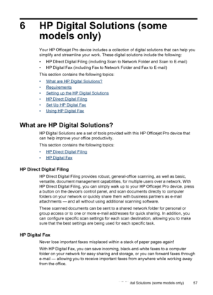 Page 616 HP Digital Solutions (somemodels only)
Your HP Officejet Pro device includes a collection  of digital solutions that can help you
simplify and streamline your work. These digital solutions include the following:
• HP DIrect Digital Filing (including Scan to Network Folder and Scan to E-mail)
• HP Digital Fax (including Fax to Network Folder and Fax to E-mail)
This section contains the following topics:
•
What are HP Digital Solutions?
•
Requirements
•
Setting up the HP Digital Solutions
•
HP Direct...