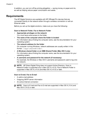 Page 62In addition, you can turn off fax printing altogether — saving money on paper and ink,
as well as helping reduce paper consumption and waste.
Requirements
The HP Digital Solutions are available with HP Officejet Pro devices that are
connected directly to the network either through a wireless connection or with an
Ethernet cable.
Before you set up the digital solutions, make sure you have the following:
Scan to Network Folder, Fax to Network Folder
• Appropriate privileges on the network
You must have...