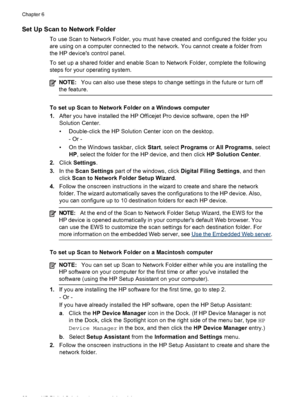 Page 64Set Up Scan to Network Folder
To use Scan to Network Folder, you must have created and configured the folder you
are using on a computer connected to the network. You cannot create a folder from
the HP devices control panel.
To set up a shared folder and enable Scan to Network Folder, complete the following
steps for your operating system.
NOTE: You can also use these steps to change  settings in the future or turn off
the feature.
To set up Scan to Network Folder on a Windows computer
1. After you have...