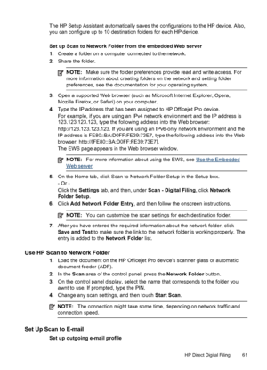 Page 65The HP Setup Assistant automatically saves the configurations to the HP device. Also,
you can configure up to 10 destination folders for each HP device.
Set up Scan to Network Folder from the embedded Web server
1.Create a folder on a computer connected to the network.
2. Share the folder.
NOTE: Make sure the folder preferences provide read and write access. For
more information about creating folders on the network and setting folder
preferences, see the documentation for your operating system.
3. Open...