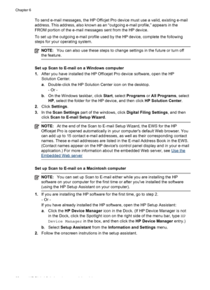 Page 66To send e-mail messages, the HP Officjet Pro device must use a valid, existing e-mail
address. This address, also known as an “outgoing e-mail profile,” appears in the
FROM portion of the e-mail messages sent from the HP device.
To set up the outgoing e-mail profile used by the HP device, complete the following
steps for your operating system.
NOTE:You can also use these steps to change  settings in the future or turn off
the feature.
Set up Scan to E-mail on a Windows computer
1. After you have...