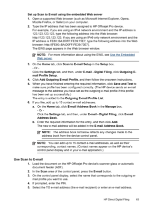 Page 67Set up Scan to E-mail using the embedded Web server
1.Open a supported Web browser (such as Microsoft Internet Explorer, Opera,
Mozilla Firefox, or Safari) on your computer.
2. Type the IP address that has been assigned to HP Officejet Pro device.
For example, if you are using an IPv4 network environment and the IP address is
123.123.123.123, type the following address into the Web browser:
http://123.123.123.123. If you are using an IPv6-only network environment and the
IP address is...