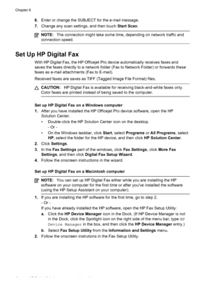 Page 686.Enter or change the SUBJECT for the e-mail message.
7. Change any scan settings, and then touch  Start Scan.
NOTE:The connection might take some time, depending on network traffic and
connection speed.
Set Up HP Digital Fax
With HP Digital Fax, the HP Officejet Pro device automatically receives faxes and
saves the faxes directly to a network folder (Fax to Network Folder) or forwards these
faxes as e-mail attachments (Fax to E-mail).
Received faxes are saves as TIFF (Tagged Image File Format) files....