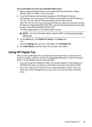 Page 69Set up HP Digital Fax from the embedded Web server
1.Open a supported Web browser (such as Microsoft Internet Explorer, Opera,
Mozilla Firefox, or Safari) on your computer.
2. Type the IP address that has been assigned to HP Officejet Pro device.
For example, if you are using an IPv4 network environment and the IP address is
123.123.123.123, type the following address into the Web browser:
http://123.123.123.123. If you are using an IPv6-only network environment and the
IP address is...