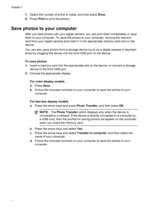Page 787.Select the number of prints to make, and then press  Done.
8. Press  Print to print the photos.
Save photos to your computer
After you take photos with your digital camera, you can  print them immediately or save
them to your computer. To save the photos to your computer, remove the memory
card from your digital camera and insert it  in the appropriate memory card slot on the
device.
You can also save photos from a storage  device (such as a digital camera or keychain
drive) by plugging the device into...