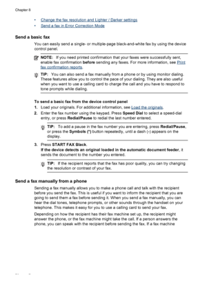 Page 80•Change the fax resolution and Lighter / Darker settings
•
Send a fax in Error Correction Mode
Send a basic fax
You can easily send a single- or multiple-page black-and-white fax by using the device
control panel.
NOTE: If you need printed confirmation that your faxes were successfully sent,
enable fax confirmation  before sending any faxes. For more information, see 
Print
fax confirmation reports .
TIP:You can also send a fax manually from a phone or by using monitor dialing.
These features allow you...