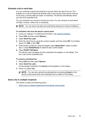 Page 83Schedule a fax to send later
You can schedule a black-and-white fax to be sent within the next 24 hours. This
enables you to send a black-and-white fax late in the evening, when phone lines are
not as busy or phone rates are lower, for example. The device automatically sends
your fax at the specified time.
You can schedule only one fax to be sent at a time. You can continue to send faxes
normally, however, while a fax is scheduled.
NOTE: You can send only black and white faxes because of memory...