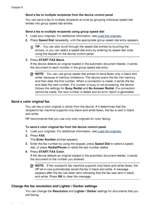 Page 84Send a fax to multiple recipients from the device control panel
You can send a fax to multiple recipients at once by grouping individual speed dial
entries into group speed dial entries.
Send a fax to multiple recipients using group speed dial
1.Load your originals. For additional information, see 
Load the originals .
2. Press  Speed Dial repeatedly, until the appropriate group speed dial entry appears.
TIP:You can also scroll through the speed dial entries by touching the
arrows, or you can select a...