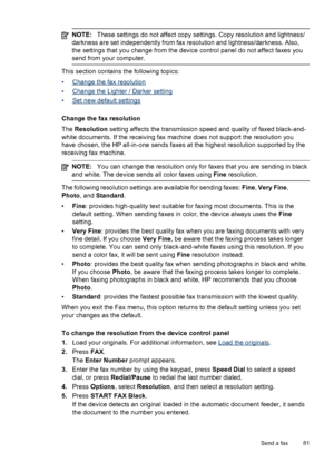 Page 85NOTE:These settings do not affect copy settings. Copy resolution and lightness/
darkness are set independently from fax resolution and lightness/darkness. Also,
the settings that you change from the device  control panel do not affect faxes you
send from your computer.
This section contains the following topics:
•
Change the fax resolution
•
Change the Lighter / Darker setting
•
Set new default settings
Change the fax resolution
The  Resolution  setting affects the transmission speed and quality of faxed...