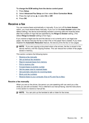 Page 87To change the ECM setting from the device control panel
1.Press  Setup.
2. Select  Advanced Fax Setup  and then select Error Correction Mode .
3. Press the right arrow, 
, to select  On or Off.
4. Press  OK.
Receive a fax
You can receive faxes automatically or manually. If you turn off the  Auto Answer
option, you must receive faxes manually. If you turn on the  Auto Answer option (the
default setting), the device automatically answers incoming calls and receives faxes
after the number of rings that are...