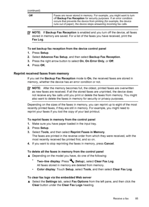 Page 89OffFaxes are never stored in memory. For example, you might want to turn
off Backup Fax Reception  for security purposes. If an error condition
occurs that prevents the device from printing (for example, the device
runs out of paper), the device stops answering incoming fax calls.
NOTE: If Backup Fax Reception  is enabled and you turn off the device, all faxes
stored in memory are saved. For a list of the faxes you have received, print the
Fax Log .
To set backup fax reception from the device control...