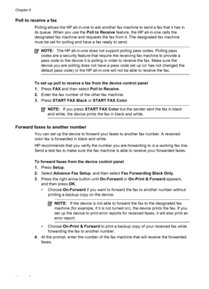 Page 90Poll to receive a fax
Polling allows the HP all-in-one to ask another fax machine to send a fax that it has in
its queue. When you use the Poll to Receive feature, the HP all-in-one calls the
designated fax machine and requests the fax from it. The designated fax machine
must be set for polling and have a fax ready to send.
NOTE: The HP all-in-one does not support polling pass codes. Polling pass
codes are a security feature that require the receiving fax machine to provide a
pass code to the device it...