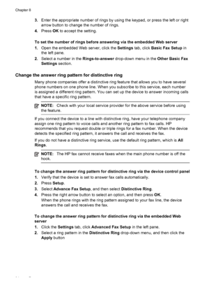 Page 983.Enter the appropriate number of rings by using the keypad, or press the left or right
arrow button to change the number of rings.
4. Press  OK to accept the setting.
To set the number of rings before answering via the embedded Web server
1. Open the embedded Web server, click the  Settings tab, click  Basic Fax Setup  in
the left pane.
2. Select a number in the  Rings-to-answer drop-down menu in the  Other Basic Fax
Settings  section.
Change the answer ring pattern for distinctive ring
Many phone...