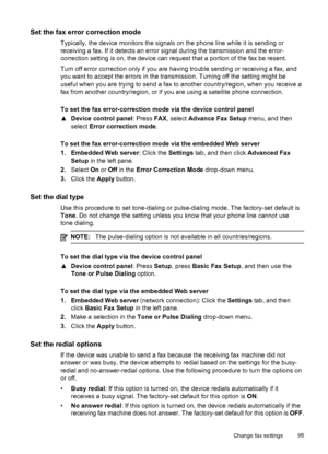 Page 99Set the fax error correction mode
Typically, the device monitors the signals on the phone line while it is sending or
receiving a fax. If it detects an error signal during the transmission and the error-
correction setting is on, the device can request that a portion of the fax be resent.
Turn off error correction only if you are having trouble sending or receiving a fax, and
you want to accept the errors in the transmission. Turning off the setting might be
useful when you are trying to send a fax to...