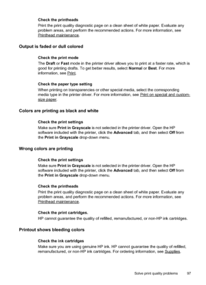 Page 101
Check the printheads
Print the print quality diagnostic page on a clean sheet of white paper. Evaluate any
problem areas, and perform the recommended actions. For more information, see
Printheadmaintenance.
Output is faded or dull colored
Check the print mode
TheDraft  or Fast  mode in the printer driver allows you to print at a faster rate, which is
good for printing drafts. To get better results, select  Normal or Best . For more
information, see 
Print.
Check the paper type setting
When printing on...