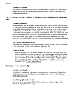 Page 102
Check the printheads
Print the print quality diagnostic page on a clean sheet of white paper. Evaluate any
problem areas, and perform the recommended actions. For more information, see
Printheadmaintenance.
The printout has a horizontal band of distortion near the bottom of a borderless
print
Check the paper type
HP recommends that you use HP papers or any other paper type that is appropriate
for the printer. Always make sure the paper you are printing on is flat. Uncurl paper by
bending it in the...