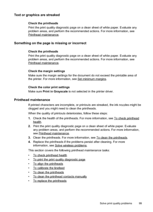 Page 103
Text or graphics are streaked 
Check the printheads
Print the print quality diagnostic page on a clean sheet of white paper. Evaluate any
problem areas, and perform the recommended actions. For more information, see
Printheadmaintenance.
Something on the page is missing or incorrect
Check the printheads
Print the print quality diagnostic page on a clean sheet of white paper. Evaluate any
problem areas, and perform the recommended actions. For more information, see
Printheadmaintenance.
Check the margin...