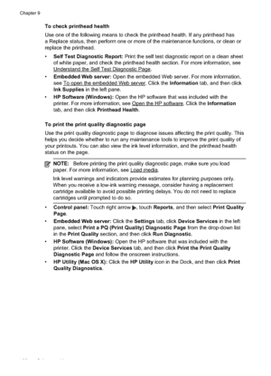 Page 104
To check printhead health
Use one of the following means to check the printhead health. If any printhead has
a Replace status, then perform one or more of the maintenance functions, or clean or
replace the printhead.
•Self Test Diagnostic Report:  Print the self test diagnostic report on a clean sheet
of white paper, and check the printhead health section. For more information, see
UnderstandtheSelfTestDiagnosticPage.
• Embedded Web server:  Open the embedded Web server. For more information,
see...