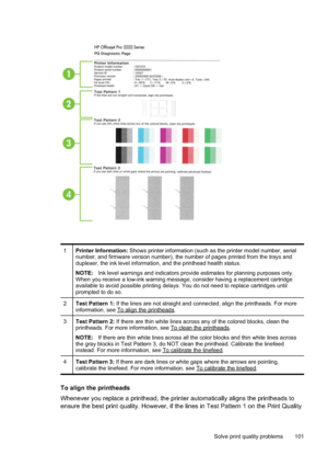 Page 105
1
2
3
4
1Printer Information: Shows printer information (such as the printer model number, serial
number, and firmware version number), the number of pages printed from the trays and
duplexer, the ink level information, and the printhead health status.
NOTE: Ink level warnings and indicators provide estimates for planning purposes only.
When you receive a low-ink warning message, consider having a replacement cartridge
available to avoid possible printing delays. You do not need to replace cartridges...