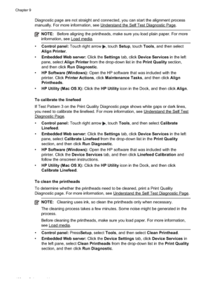 Page 106
Diagnostic page are not straight and connected, you can start the alignment process
manually. For more information, see 
UnderstandtheSelfTestDiagnosticPage.
NOTE:Before aligning the printheads, make sure you load plain paper. For more
information, see 
Loadmedia.
• Control panel:  Touch right arrow , touch Setup, touch  Tools, and then select
Align Printer .
• Embedded Web server:  Click the Settings tab, click  Device Services  in the left
pane, select  Align Printer  from the drop-down list in the...