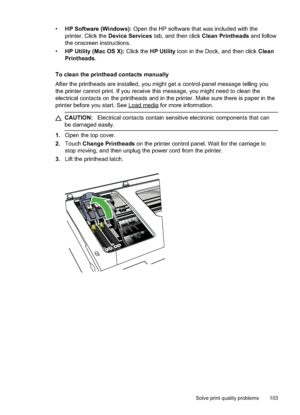 Page 107
•HP Software (Windows):  Open the HP software that was included with the
printer. Click the  Device Services  tab, and then click  Clean Printheads and follow
the onscreen instructions.
• HP Utility (Mac OS X):  Click the HP Utility  icon in the Dock, and then click  Clean
Printheads .
To clean the printhead contacts manually
After the printheads are installed, you might get a control-panel message telling you
the printer cannot print. If you receive this message, you might need to clean the
electrical...