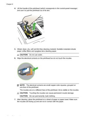 Page 108
4.Lift the handle of the printhead (which corresponds to the control-panel message)
and use it to pull the printhead out of its slot.
5.Obtain clean, dry, soft and lint-free cleaning material. Suitable materials include
paper coffee filters and eyeglass lens cleaning paper.
CAUTION: Do not use water.
6.Wipe the electrical contacts on the printhead but do not touch the nozzles.
NOTE: The electrical contacts are small copper-color squares, grouped on
one face of the printhead.
The nozzles are on a...