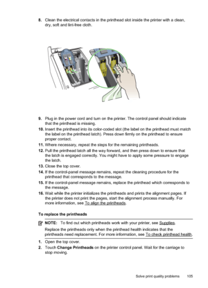 Page 109
8.Clean the electrical contacts in the printhead slot inside the printer with a clean,
dry, soft and lint-free cloth.
9.Plug in the power cord and turn on the printer. The control panel should indicate
that the printhead is missing.
10. Insert the printhead into its color-coded slot (the label on the printhead must match
the label on the printhead latch). Press down firmly on the printhead to ensure
proper contact.
11. Where necessary, repeat the steps for the remaining printheads.
12. Pull the...