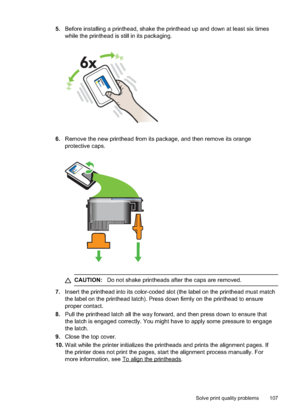 Page 111
5.Before installing a printhead, shake the printhead up and down at least six times
while the printhead is still in its packaging.
6.Remove the new printhead from its package, and then remove its orange
protective caps.
CAUTION: Do not shake printheads after the caps are removed.
7.Insert the printhead into its color-coded slot (the label on the printhead must match
the label on the printhead latch). Press down firmly on the printhead to ensure
proper contact.
8. Pull the printhead latch all the way...