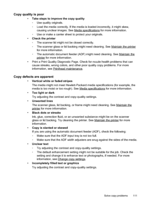 Page 115
Copy quality is poor 
•Take steps to improve the copy quality
•Use quality originals.
• Load the media correctly. If the media is loaded incorrectly, it might skew,
causing unclear images. See 
Mediaspecifications for more information.
• Use or make a carrier sheet to protect your originals.
• Check the printer
•The scanner lid might not be closed correctly.
• The scanner glass or lid backing might need cleaning. See 
Maintaintheprinter
for more information.
• The automatic document feeder (ADF)...