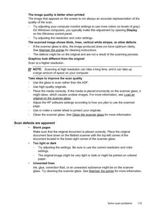 Page 119
The image quality is better when printed
The image that appears on the screen is not always an accurate representation of the
quality of the scan.
•Try adjusting your computer monitor settings to use more colors (or levels of gray).
On Windows computers, you typically make this adjustment by opening  Display
on the Windows control panel.
• Try adjusting the resolution and color settings.
The scanned image shows blots, lines, vertical white stripes, or other defects
• If the scanner glass is dirty,...