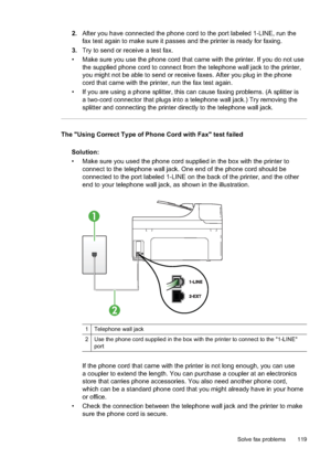 Page 123
2.After you have connected the phone cord to the port labeled 1-LINE, run the
fax test again to make sure it passes and the printer is ready for faxing.
3. Try to send or receive a test fax.
• Make sure you use the phone cord that came with the printer. If you do not use the supplied phone cord to connect from the telephone wall jack to the printer,
you might not be able to send or receive faxes. After you plug in the phone
cord that came with the printer, run the fax test again.
• If you are using a...