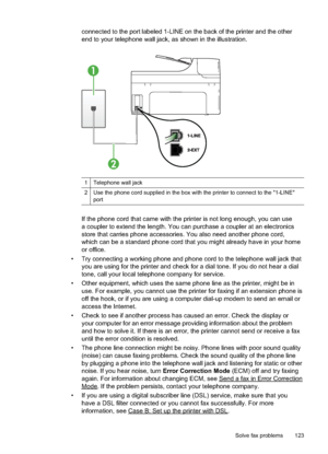 Page 127
connected to the port labeled 1-LINE on the back of the printer and the other
end to your telephone wall jack, as shown in the illustration.
1
2
1Telephone wall jack
2Use the phone cord supplied in the box with the printer to connect to the "1-LINE"
port
If the phone cord that came with the printer is not long enough, you can use
a coupler to extend the length. You can purchase a coupler at an electronics
store that carries phone accessories. You also need another phone cord,
which can be a...