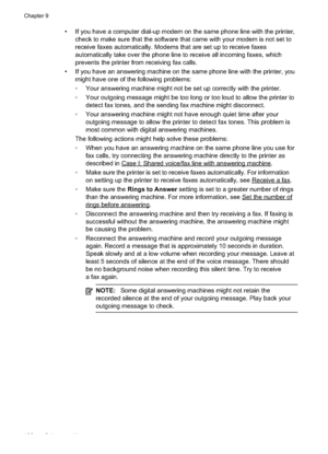 Page 130
• If you have a computer dial-up modem on the same phone line with the printer,check to make sure that the software that came with your modem is not set to
receive faxes automatically. Modems that are set up to receive faxes
automatically take over the phone line to receive all incoming faxes, which
prevents the printer from receiving fax calls.
• If you have an answering machine on the same phone line with the printer, you might have one of the following problems:
•Your answering machine might not be...