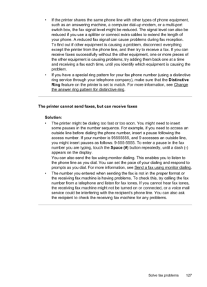 Page 131
• If the printer shares the same phone line with other types of phone equipment,such as an answering machine, a computer dial-up modem, or a multi-port
switch box, the fax signal level might be reduced. The signal level can also be
reduced if you use a splitter or connect extra cables to extend the length of
your phone. A reduced fax signal can cause problems during fax reception.
To find out if other equipment is causing a problem, disconnect everything
except the printer from the phone line, and then...