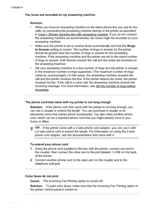 Page 132
Fax tones are recorded on my answering machineSolution:
• When you have an answering machine on the same phone line you use for faxcalls, try connecting the answering machine directly to the printer as described
in
CaseI:Sharedvoice/faxlinewithansweringmachine. If you do not connect
the answering machine as recommended, fax tones might be recorded on your
answering machine.
• Make sure the printer is set to receive faxes automatically and that the  Rings
to Answer  setting is correct. The number of...