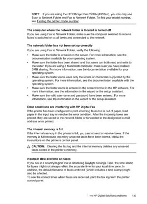 Page 137
NOTE:If you are using the HP Officejet Pro 8500A (A910a-f), you can only use
Scan to Network Folder and Fax to Network Folder. To find your model number,
see
Findingtheprintermodelnumber.
The computer where the network folder is located is turned off
If you are using Fax to Network Folder, make sure the computer selected to receive
faxes is switched on at all times and connected to the network.
The network folder has not been set up correctly
If you are using Fax to Network Folder, verify the...