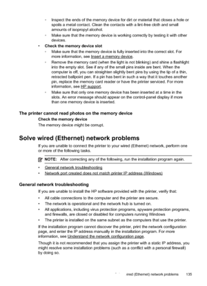 Page 139
•Inspect the ends of the memory device for dirt or material that closes a hole or
spoils a metal contact. Clean the contacts with a lint-free cloth and small
amounts of isopropyl alcohol.
• Make sure that the memory device is working correctly by testing it with other
devices.
• Check the memory device slot
•Make sure that the memory device is fully inserted into the correct slot. For
more information, see 
Inserta memorydevice.
• Remove the memory card (when the light is not blinking) and shine a...