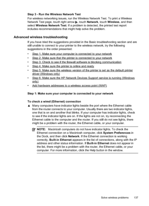 Page 141
Step 3 - Run the Wireless Network Test
For wireless networking issues, run the Wireless Network Test. To print a Wireless
Network Test page, touch right arrow 
, touch Network , touch Wireless , and then
select  Wireless Network Test . If a problem is detected, the printed test report
includes recommendations that might help solve the problem.
Advanced wireless troubleshooting
If you have tried the suggestions provided in the Basic troubleshooting section and are
still unable to connect to your printer...